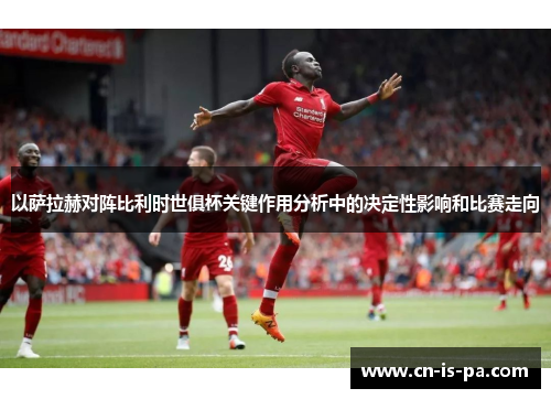 以萨拉赫对阵比利时世俱杯关键作用分析中的决定性影响和比赛走向