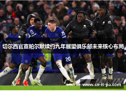 切尔西官宣帕尔默续约九年展望俱乐部未来核心布局