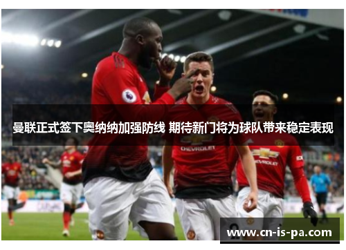 曼联正式签下奥纳纳加强防线 期待新门将为球队带来稳定表现