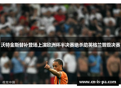 沃特金斯替补登场上演欧洲杯半决赛绝杀助英格兰晋级决赛