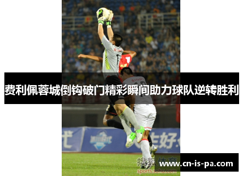 费利佩蓉城倒钩破门精彩瞬间助力球队逆转胜利 费利佩蓉城倒钩破门精彩瞬间助力球队逆转胜利