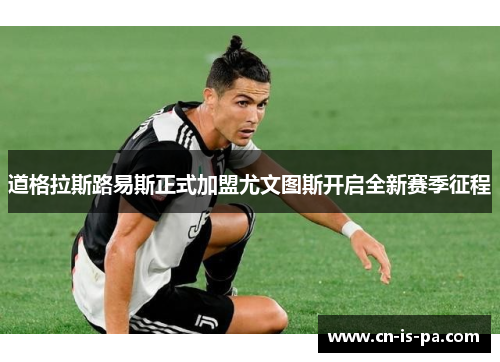 道格拉斯路易斯正式加盟尤文图斯开启全新赛季征程