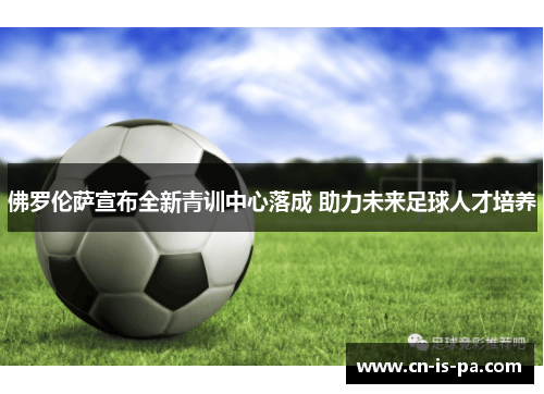 佛罗伦萨宣布全新青训中心落成 助力未来足球人才培养