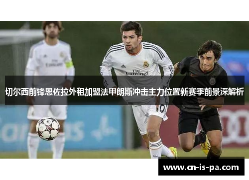 切尔西前锋恩佐拉外租加盟法甲朗斯冲击主力位置新赛季前景深解析