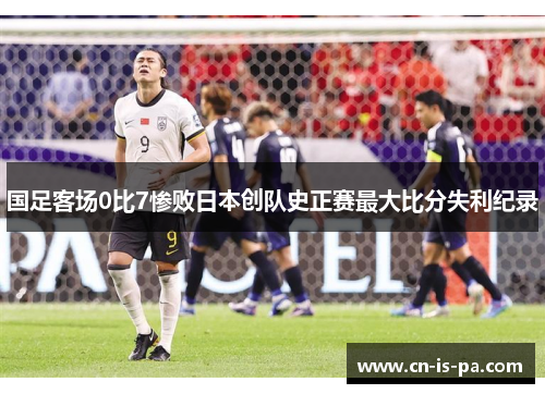 国足客场0比7惨败日本创队史正赛最大比分失利纪录