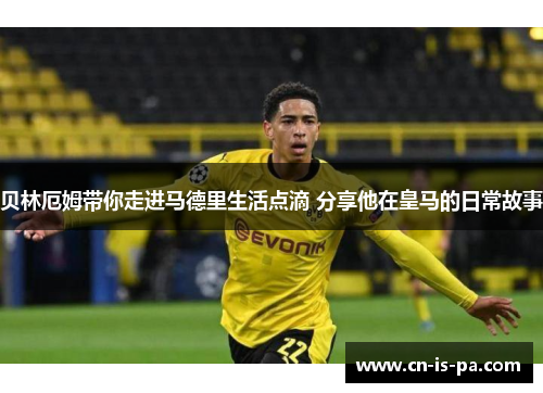 贝林厄姆带你走进马德里生活点滴 分享他在皇马的日常故事