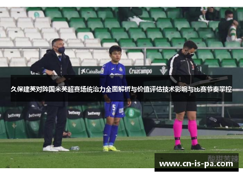 久保建英对阵国米英超赛场统治力全面解析与价值评估技术影响与比赛节奏掌控