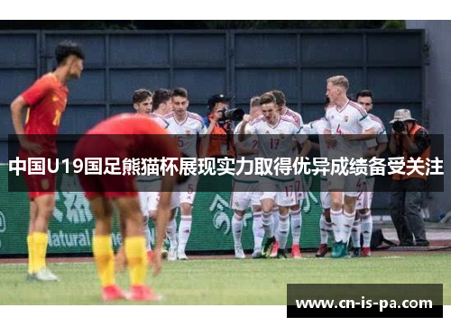 中国U19国足熊猫杯展现实力取得优异成绩备受关注