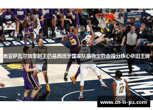 奥亚萨瓦尔效率封王仍是西班牙国家队最稳定致命得分核心依旧王牌