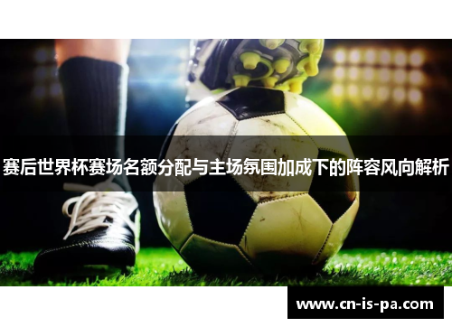 赛后世界杯赛场名额分配与主场氛围加成下的阵容风向解析
