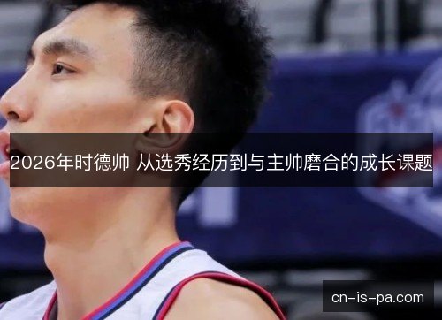 2026年时德帅 从选秀经历到与主帅磨合的成长课题